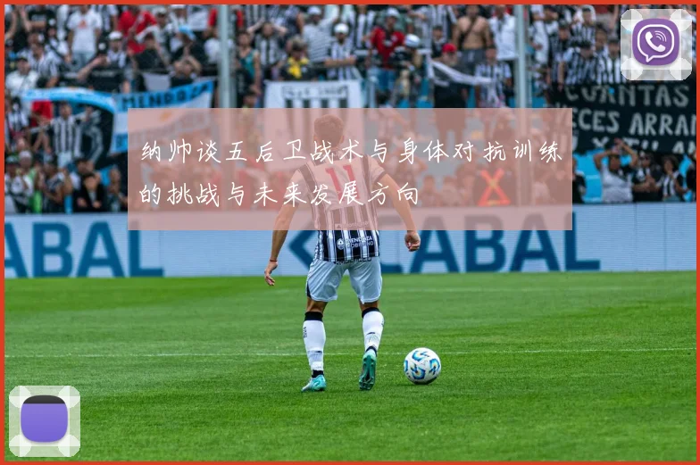 纳帅谈五后卫战术与身体对抗训练的挑战与未来发展方向