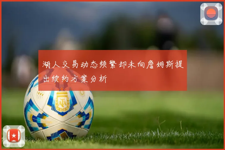 湖人交易动态频繁却未向詹姆斯提出续约方案分析