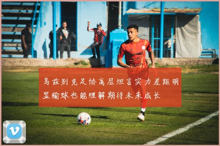 乌兹别克足协高层坦言实力差距明显输球也能理解期待未来成长