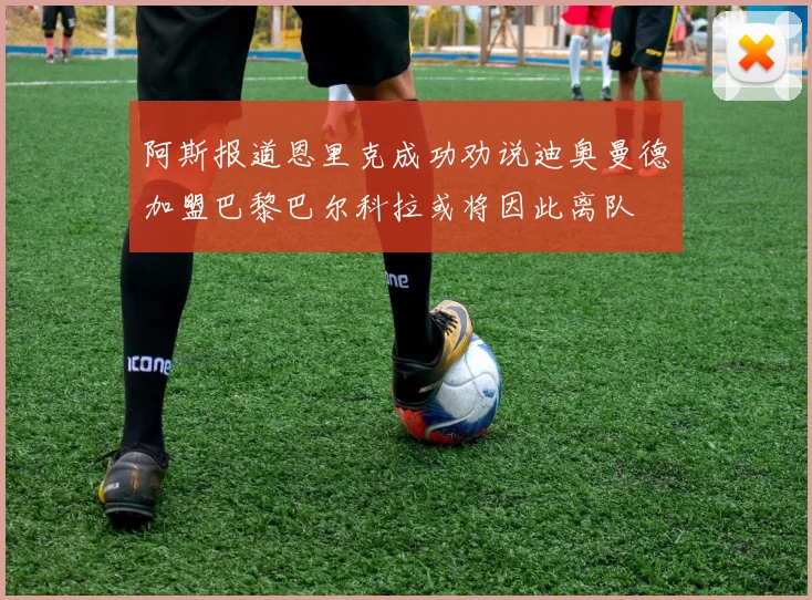 阿斯报道恩里克成功劝说迪奥曼德加盟巴黎巴尔科拉或将因此离队