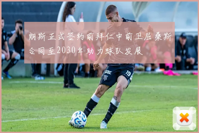 朗斯正式签约前拜仁中前卫屈桑斯合同至2030年助力球队发展