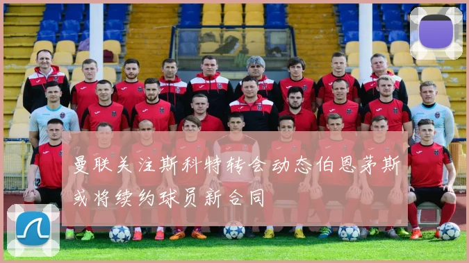 曼联关注斯科特转会动态伯恩茅斯或将续约球员新合同