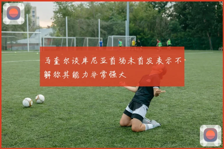 马奎尔谈库尼亚首场未首发表示不解称其能力非常强大