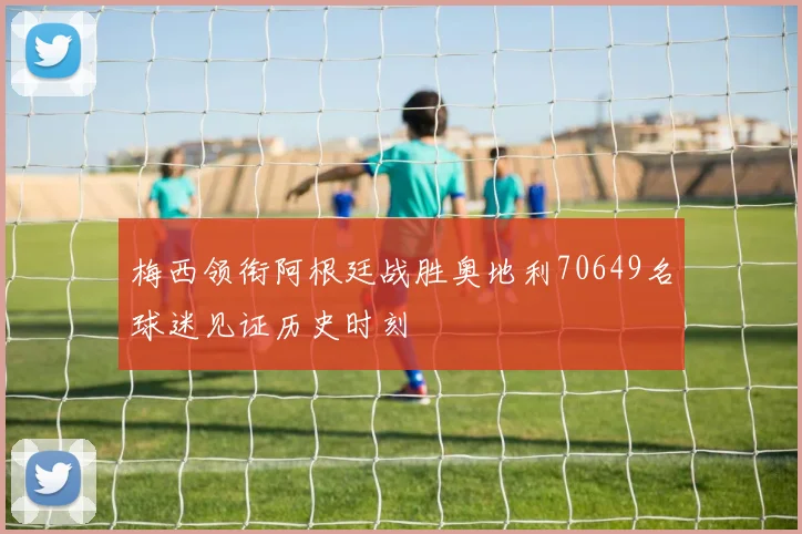 梅西领衔阿根廷战胜奥地利70649名球迷见证历史时刻