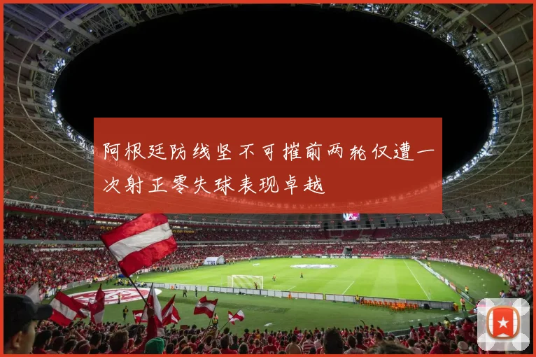阿根廷防线坚不可摧前两轮仅遭一次射正零失球表现卓越