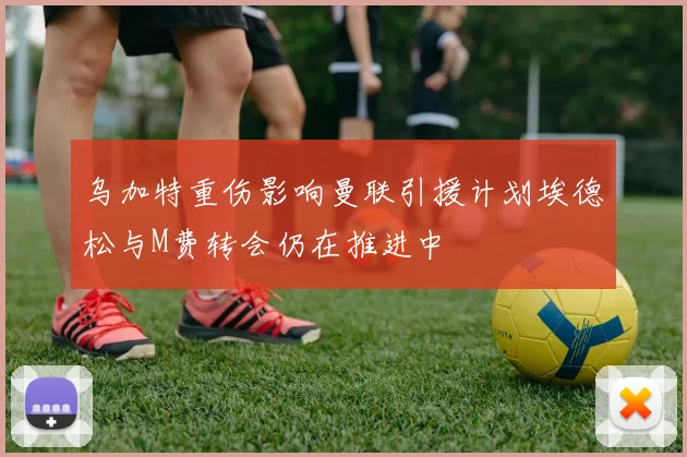 乌加特重伤影响曼联引援计划埃德松与M费转会仍在推进中