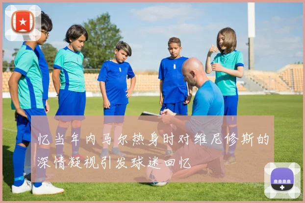 忆当年内马尔热身时对维尼修斯的深情凝视引发球迷回忆