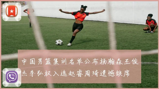 中国男篮集训名单公布杨瀚森王俊杰李弘权入选赵睿周琦遗憾缺席