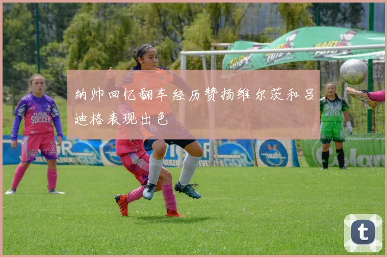 纳帅回忆翻车经历赞扬维尔茨和吕迪格表现出色