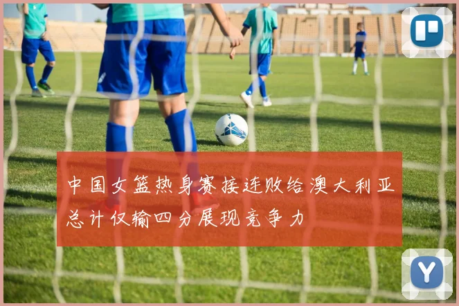 中国女篮热身赛接连败给澳大利亚总计仅输四分展现竞争力