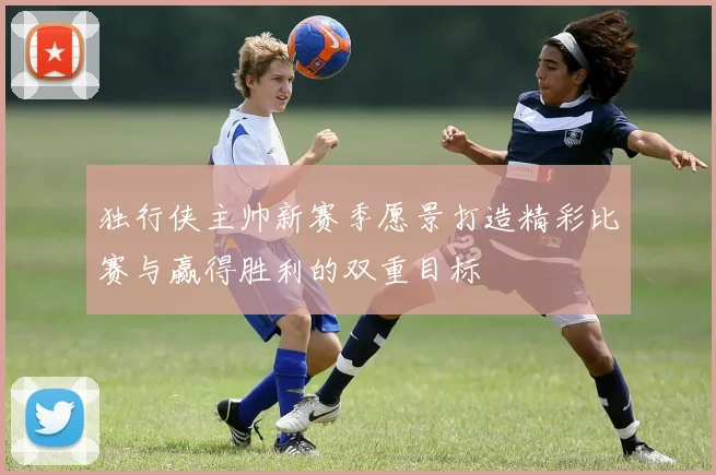 独行侠主帅新赛季愿景打造精彩比赛与赢得胜利的双重目标
