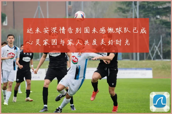 达米安深情告别国米感慨球队已成心灵家园与家人共度美好时光